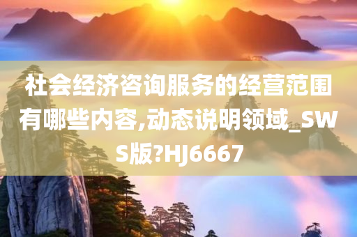 社会经济咨询服务的经营范围有哪些内容,动态说明领域_SWS版?HJ6667