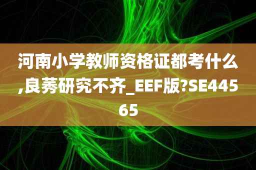 河南小学教师资格证都考什么,良莠研究不齐_EEF版?SE44565