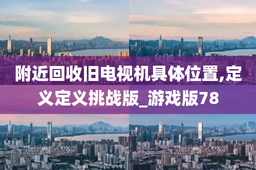 附近回收旧电视机具体位置,定义定义挑战版_游戏版78