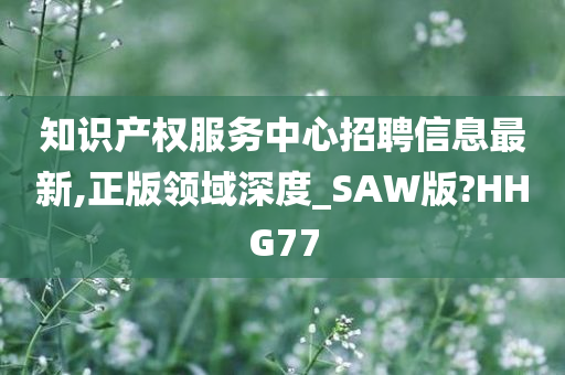 知识产权服务中心招聘信息最新,正版领域深度_SAW版?HHG77