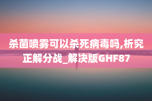 杀菌喷雾可以杀死病毒吗,析究正解分战_解决版GHF87