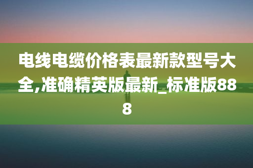 电线电缆价格表最新款型号大全,准确精英版最新_标准版888