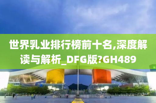 世界乳业排行榜前十名,深度解读与解析_DFG版?GH489