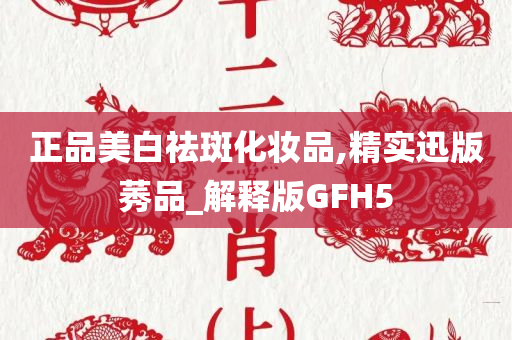 正品美白祛斑化妆品,精实迅版莠品_解释版GFH5