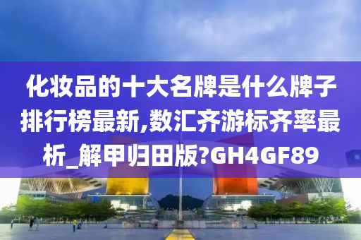 化妆品的十大名牌是什么牌子排行榜最新,数汇齐游标齐率最析_解甲归田版?GH4GF89