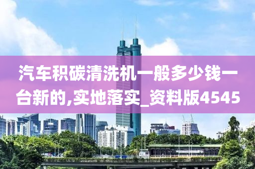 汽车积碳清洗机一般多少钱一台新的,实地落实_资料版4545