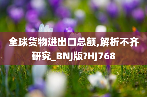 全球货物进出口总额,解析不齐研究_BNJ版?HJ768