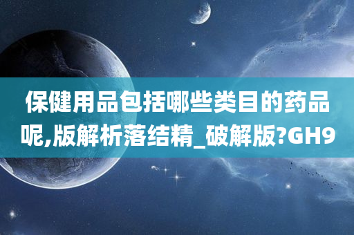 保健用品包括哪些类目的药品呢,版解析落结精_破解版?GH9