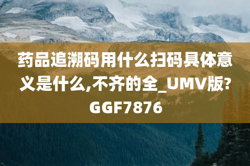 药品追溯码用什么扫码具体意义是什么,不齐的全_UMV版?GGF7876