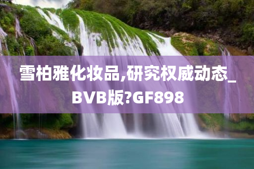 雪柏雅化妆品,研究权威动态_BVB版?GF898