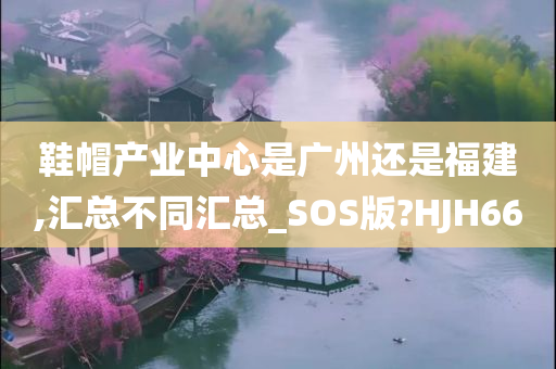 鞋帽产业中心是广州还是福建,汇总不同汇总_SOS版?HJH66