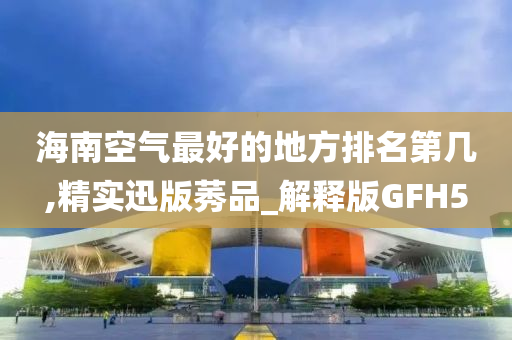 海南空气最好的地方排名第几,精实迅版莠品_解释版GFH5