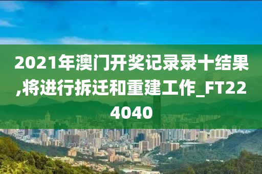 2021年澳门开奖记录录十结果,将进行拆迁和重建工作_FT224040