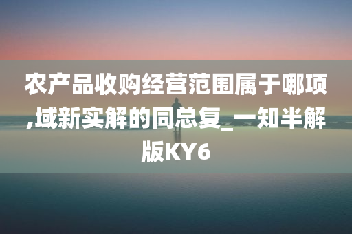 农产品收购经营范围属于哪项,域新实解的同总复_一知半解版KY6