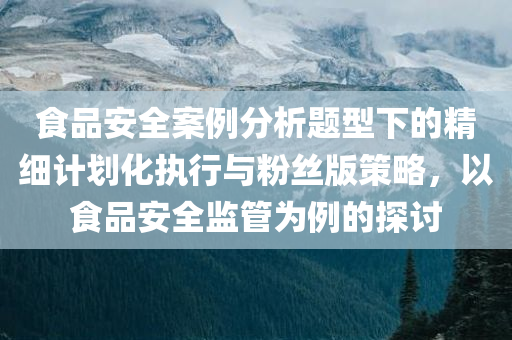 食品安全案例分析题型下的精细计划化执行与粉丝版策略，以食品安全监管为例的探讨