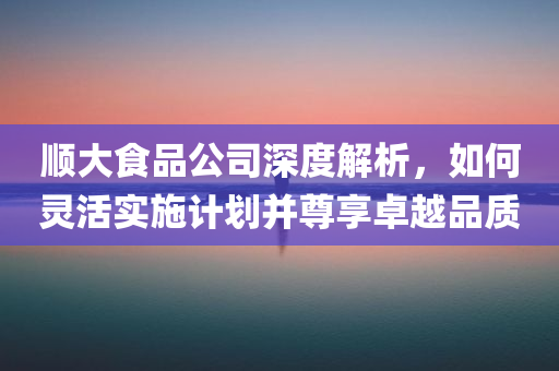 顺大食品公司深度解析，如何灵活实施计划并尊享卓越品质