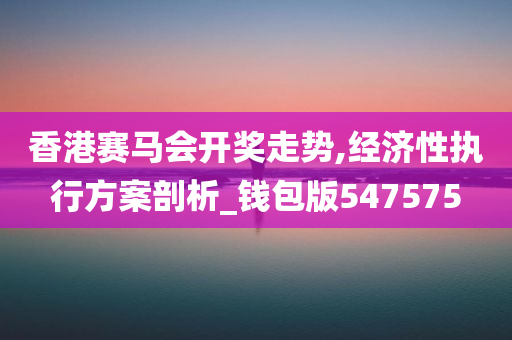 香港赛马会开奖走势,经济性执行方案剖析_钱包版547575