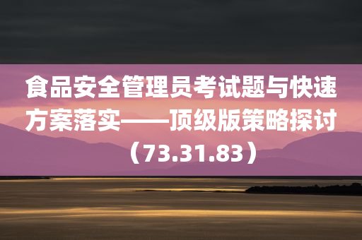 食品安全管理员考试题与快速方案落实——顶级版策略探讨（73.31.83）