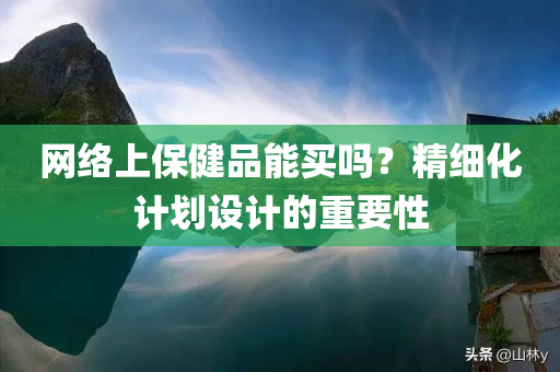 网络上保健品能买吗？精细化计划设计的重要性