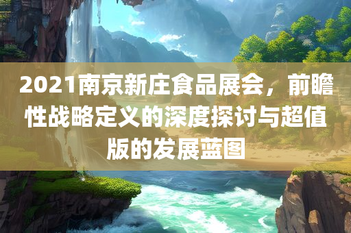 2021南京新庄食品展会，前瞻性战略定义的深度探讨与超值版的发展蓝图