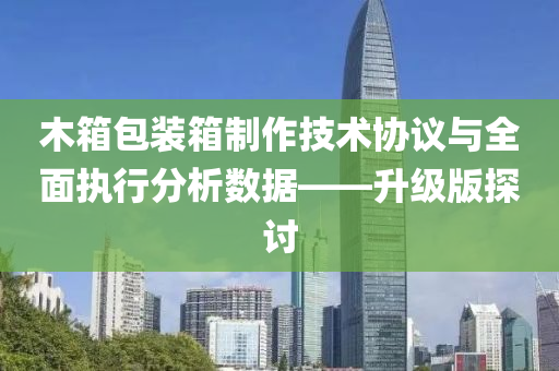 木箱包装箱制作技术协议与全面执行分析数据——升级版探讨