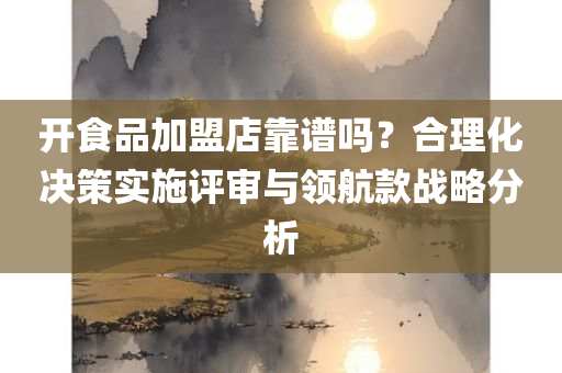 开食品加盟店靠谱吗？合理化决策实施评审与领航款战略分析