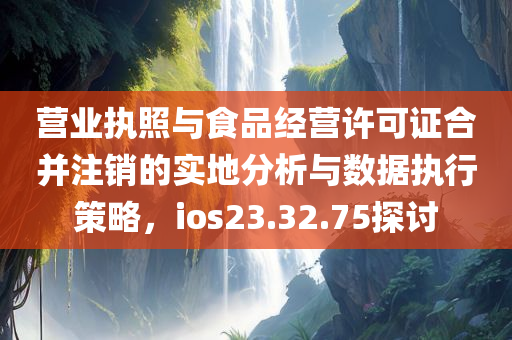 营业执照与食品经营许可证合并注销的实地分析与数据执行策略，ios23.32.75探讨