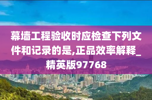 幕墙工程验收时应检查下列文件和记录的是,正品效率解释_精英版97768