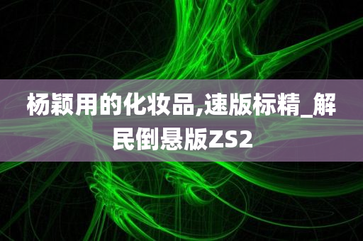 杨颖用的化妆品,速版标精_解民倒悬版ZS2