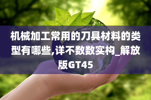 机械加工常用的刀具材料的类型有哪些,详不数数实构_解放版GT45