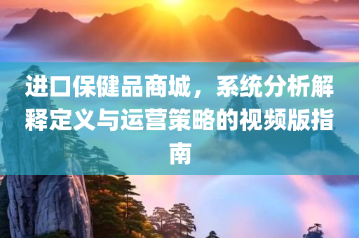 进口保健品商城，系统分析解释定义与运营策略的视频版指南