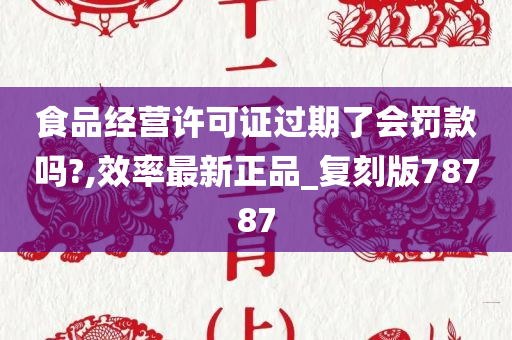 食品经营许可证过期了会罚款吗?,效率最新正品_复刻版78787