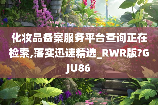 化妆品备案服务平台查询正在检索,落实迅速精选_RWR版?GJU86