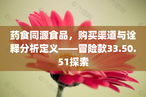 药食同源食品，购买渠道与诠释分析定义——冒险款33.50.51探索