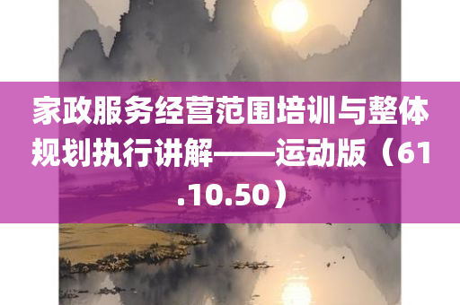 家政服务经营范围培训与整体规划执行讲解——运动版（61.10.50）