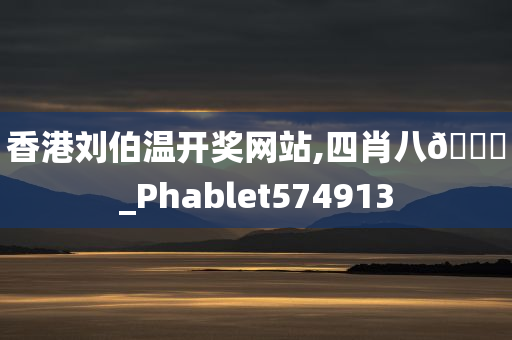 香港刘伯温开奖网站,四肖八🐎_Phablet574913