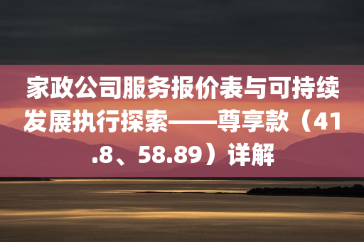 家政公司服务报价表与可持续发展执行探索——尊享款（41.8、58.89）详解