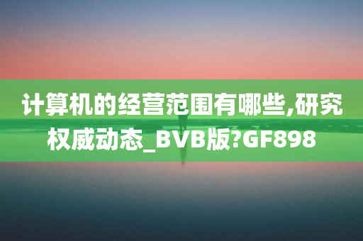 计算机的经营范围有哪些,研究权威动态_BVB版?GF898