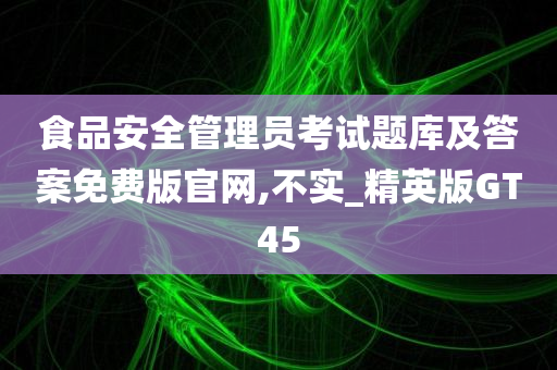 食品安全管理员考试题库及答案免费版官网,不实_精英版GT45