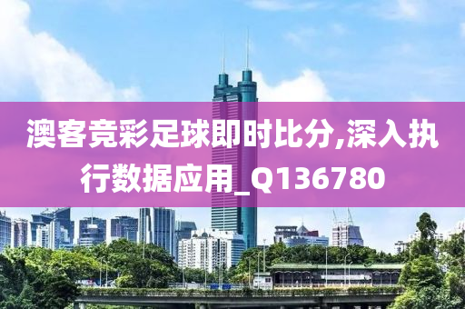 澳客竞彩足球即时比分,深入执行数据应用_Q136780