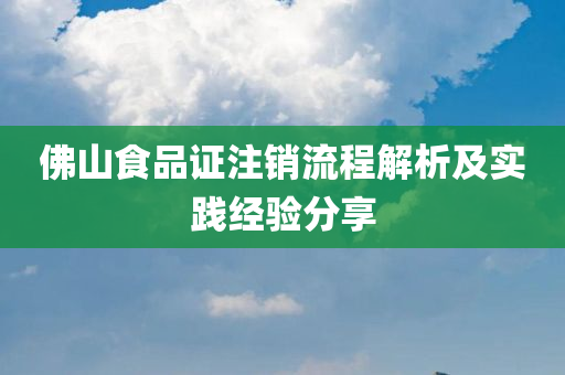 佛山食品证注销流程解析及实践经验分享