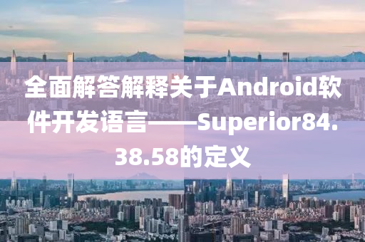 全面解答解释关于Android软件开发语言——Superior84.38.58的定义