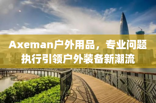 Axeman户外用品，专业问题执行引领户外装备新潮流