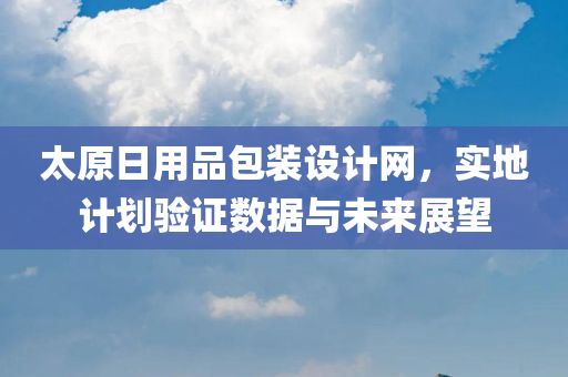 太原日用品包装设计网，实地计划验证数据与未来展望