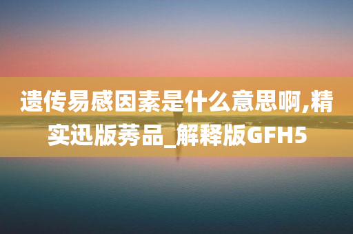 遗传易感因素是什么意思啊,精实迅版莠品_解释版GFH5