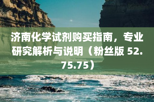 济南化学试剂购买指南，专业研究解析与说明（粉丝版 52.75.75）