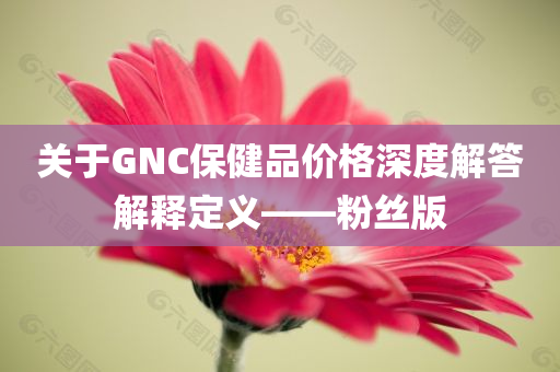 关于GNC保健品价格深度解答解释定义——粉丝版