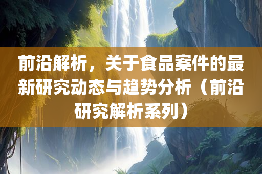 前沿解析，关于食品案件的最新研究动态与趋势分析（前沿研究解析系列）