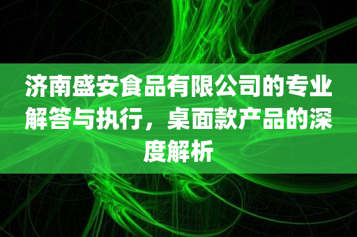 济南盛安食品有限公司的专业解答与执行，桌面款产品的深度解析