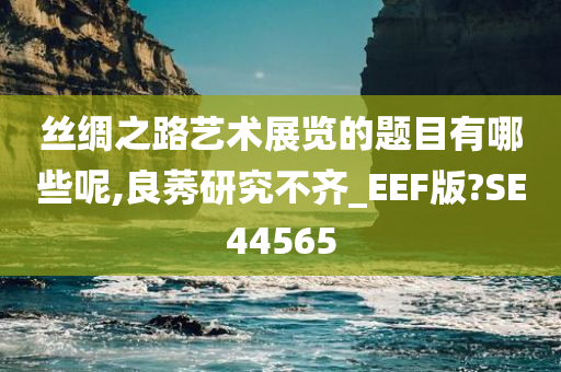 丝绸之路艺术展览的题目有哪些呢,良莠研究不齐_EEF版?SE44565